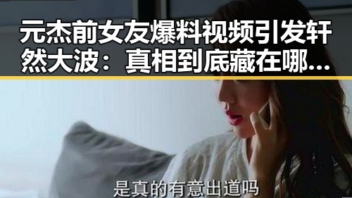 元杰前女友爆料视频引发轩然大波:真相到底藏在哪里?🤔