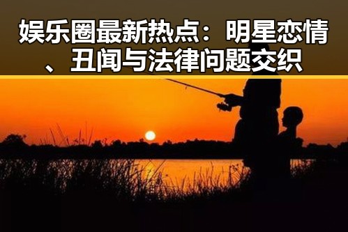 娱乐圈最新热点:明星恋情、丑闻与法律问题交织